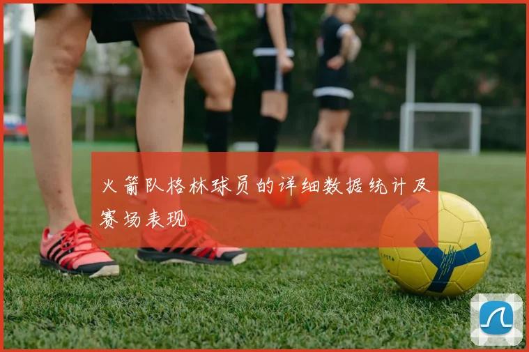 火箭队格林球员的详细数据统计及赛场表现