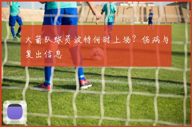 火箭队球员波特何时上场？伤病与复出信息