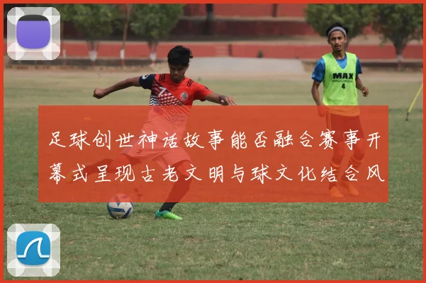 足球创世神话故事能否融合赛事开幕式呈现古老文明与球文化结合风格