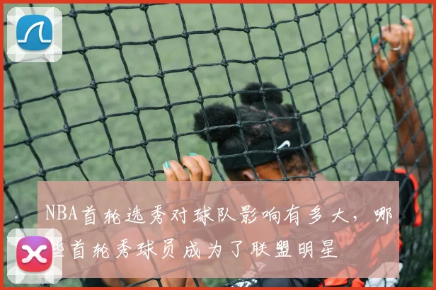 NBA首轮选秀对球队影响有多大,哪些首轮秀球员成为了联盟明星