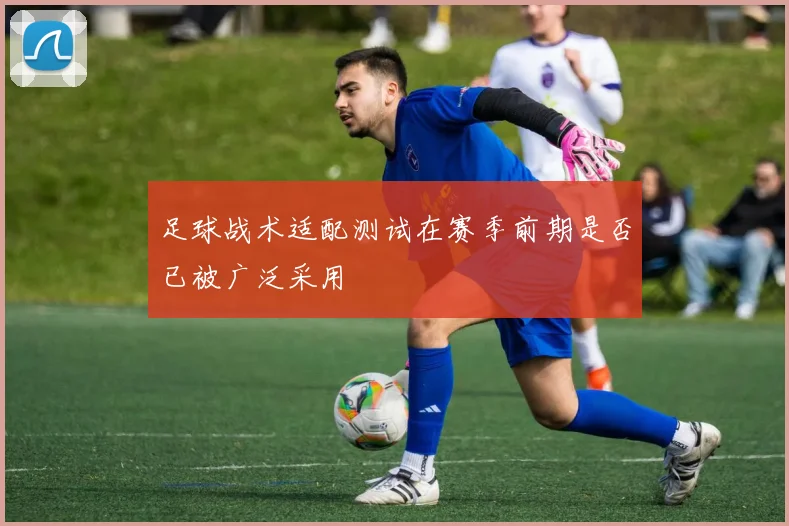 足球战术适配测试在赛季前期是否已被广泛采用